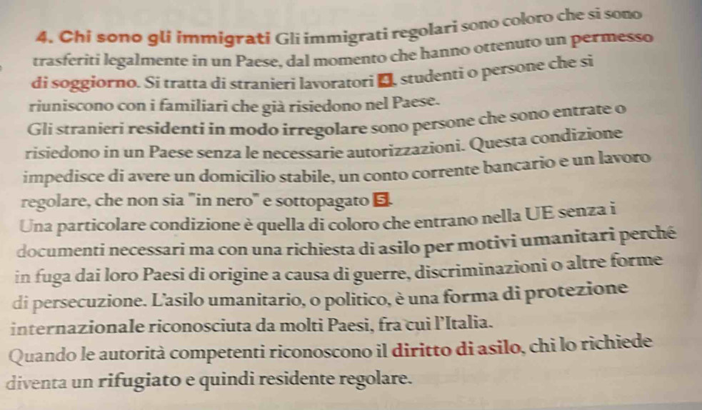 Chi sono glí immigrati Gli immigrati regolari sono coloro che si sono 
trasferiti legalmente in un Paese, dal momento che hanno ottenuto un permesso 
di soggiorno. Si tratta di stranieri lavoratori D studenti o persone che si 
riuniscono con i familiari che già risiedono nel Paese. 
Gli stranieri residenti in modo irregolare sono persone che sono entrate o 
risiedono in un Paese senza le necessarie autorizzazioni. Questa condizione 
impedisce di avere un domicilio stabile, un conto corrente bancario e un lavoro 
regolare, che non sia "in nero" e sottopagato 
Una particolare condizione è quella di coloro che entrano nella UE senza i 
documenti necessari ma con una richiesta di asilo per motivi umanitari perché 
in fuga dai loro Paesi di origine a causa di guerre, discriminazioni o altre forme 
di persecuzione. L'asilo umanitario, o politico, è una forma di protezione 
internazionale riconosciuta da molti Paesi, fra cui l’Italia. 
Quando le autorità competenti riconoscono il diritto di asilo, chi lo richiede 
diventa un rifugiato e quindi residente regolare.