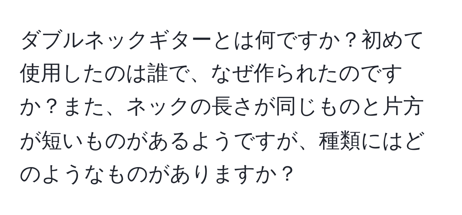 ダブルネックギターとは何ですか？初めて使用したのは誰で、なぜ作られたのですか？また、ネックの長さが同じものと片方が短いものがあるようですが、種類にはどのようなものがありますか？