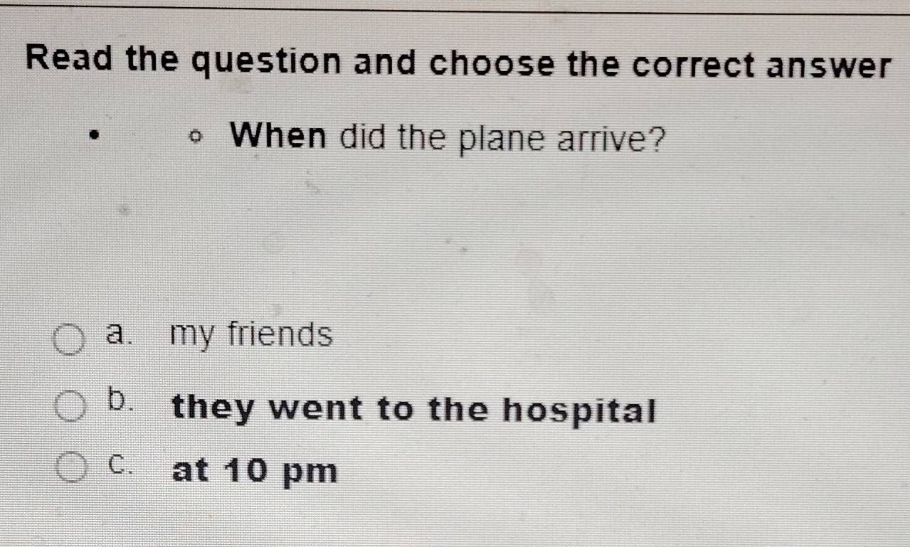 Read the question and choose the correct answer
When did the plane arrive?
a. my friends
b. they went to the hospital
C. at 10 pm