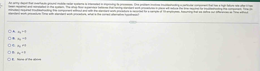 An army depot that overhauls ground mobile radar systems is interested in improving its processes. One problem involves troubleshooting a particular component that has a high failure rate after it has
been repaired and reinstalled in the system. The shop floor supervisor believes that having standard work procedures in place will reduce the time required for troubleshooting this component. Time (in
minutes) required troubleshooting this component without and with the standard work procedure is recorded for a sample of 19 employees. Assuming that we define our differences as Time without
standard work procedure-Time with standard work procedure, what is the correct alternative hypothesis?
A mu _d>0
B. mu _d=0
C. mu _d!= 0
D. mu _d<0</tex>
E. None of the above