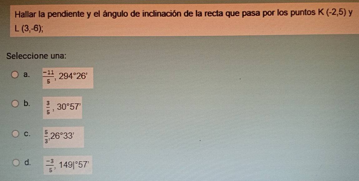 Hallar la pendiente y el ángulo de inclinación de la recta que pasa por los puntos K(-2,5) y
L(3,-6); 
Seleccione una:
a.  (-11)/5 , 294°26'
b.  3/5 , 30°57'
C.  5/3 , 26°33'
d.  (-3)/5 ,149|^circ 57'