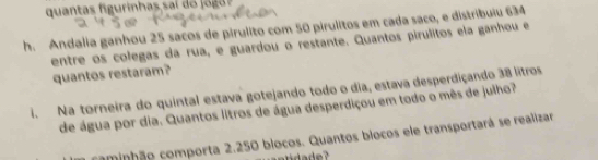 quantas g iha i o o 
h. Andalia ganhou 25 sacos de pirulito com 50 pirulitos em cada saco, e distribuiu 634
entre os colegas da rua, e guardou o restante. Quantos pirulitos ela ganhou e 
quantos restaram? 
. Na torneira do quintal estava gotejando todo o dia, estava desperdiçando 38 litros
de água por dia. Quantos litros de água desperdiçou em todo o mês de julho? 
cominhão comporta 2.250 blocos. Quantos bíocos ele transportará se realizar