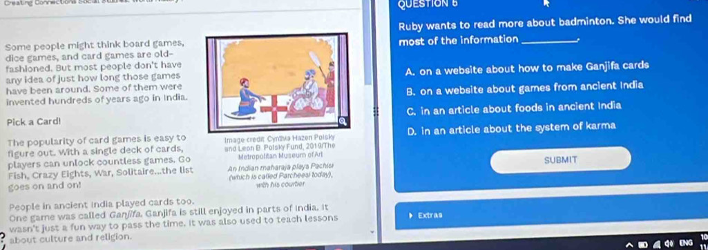 Creating Connecton QUESTION 
Ruby wants to read more about badminton. She would find
Some people might think board games,most of the information_
dice games, and card games are old-
fashioned. But most people don't have
any idea of just how long those gamesA. on a website about how to make Ganjifa cards
have been around. Some of them were
invented hundreds of years ago in India.B. on a website about games from ancient India
Pick a Card!C. in an article about foods in ancient India
The popularity of card games is easy to Image credit Cynthia Hazen Polsky D. in an article about the system of karma
figure out. With a single deck of cards, and Leon B. Polsky Fund, 2019/The
players can unlock countless games. Go Metropolitan Museum of Arl
Fish, Crazy Eights, War, Solitaire...the list An Indian maharaja plays Pachisi SUBMIT
goes on and on! (which is called Parcheesi today).
with his courtier
People in ancient india played cards too.
One game was called Ganjifa. Ganjifa is still enjoyed in parts of India. It
wasn't just a fun way to pass the time. It was also used to teach lessons
。Extras
about culture and religion.