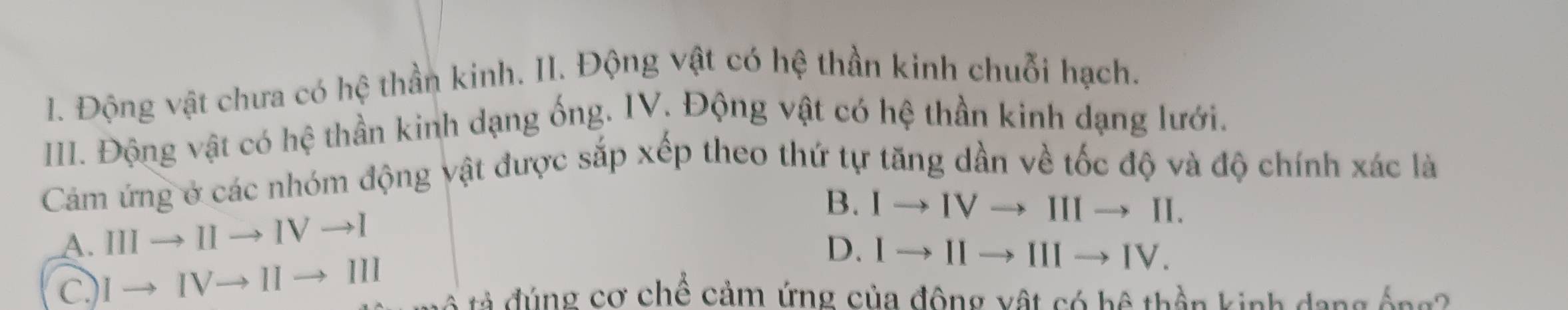 Động vật chưa có hệ thần kinh. Il. Động vật có hệ thần kinh chuỗi hạch.
IIII. Động vật có hệ thần kinh dạng ống. IV. Động vật có hệ thần kinh dạng lưới.
Cảm ứng ở các nhóm động vật được sắp xếp theo thứ tự tăng dần về tốc độ và độ chính xác là
A. IIIto IIto IVto I
B. Ito IVto IIIto II.
C. Ito IVto IIto III
D. Ito IIto IIIto IV. 
tả đúng cơ chế cảm ứng của động vật có hệ thần kinh dang ống?