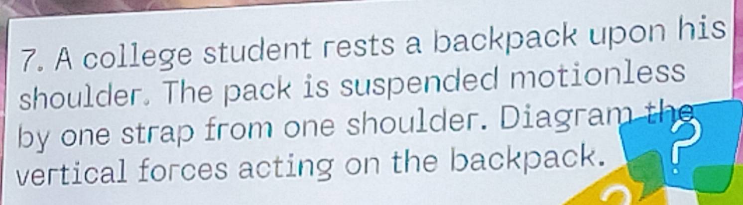 A college student rests a backpack upon his 
shoulder. The pack is suspended motionless 
by one strap from one shoulder. Diagram the 
vertical forces acting on the backpack.