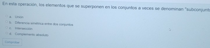 En esta operación, los elementos que se superponen en los conjuntos a veces se denominan "subconjunto
a. Unión
b. Diferencia simétrica entre dos conjuntos
c. Intersección
d. Complemento absoluto
Comprobar