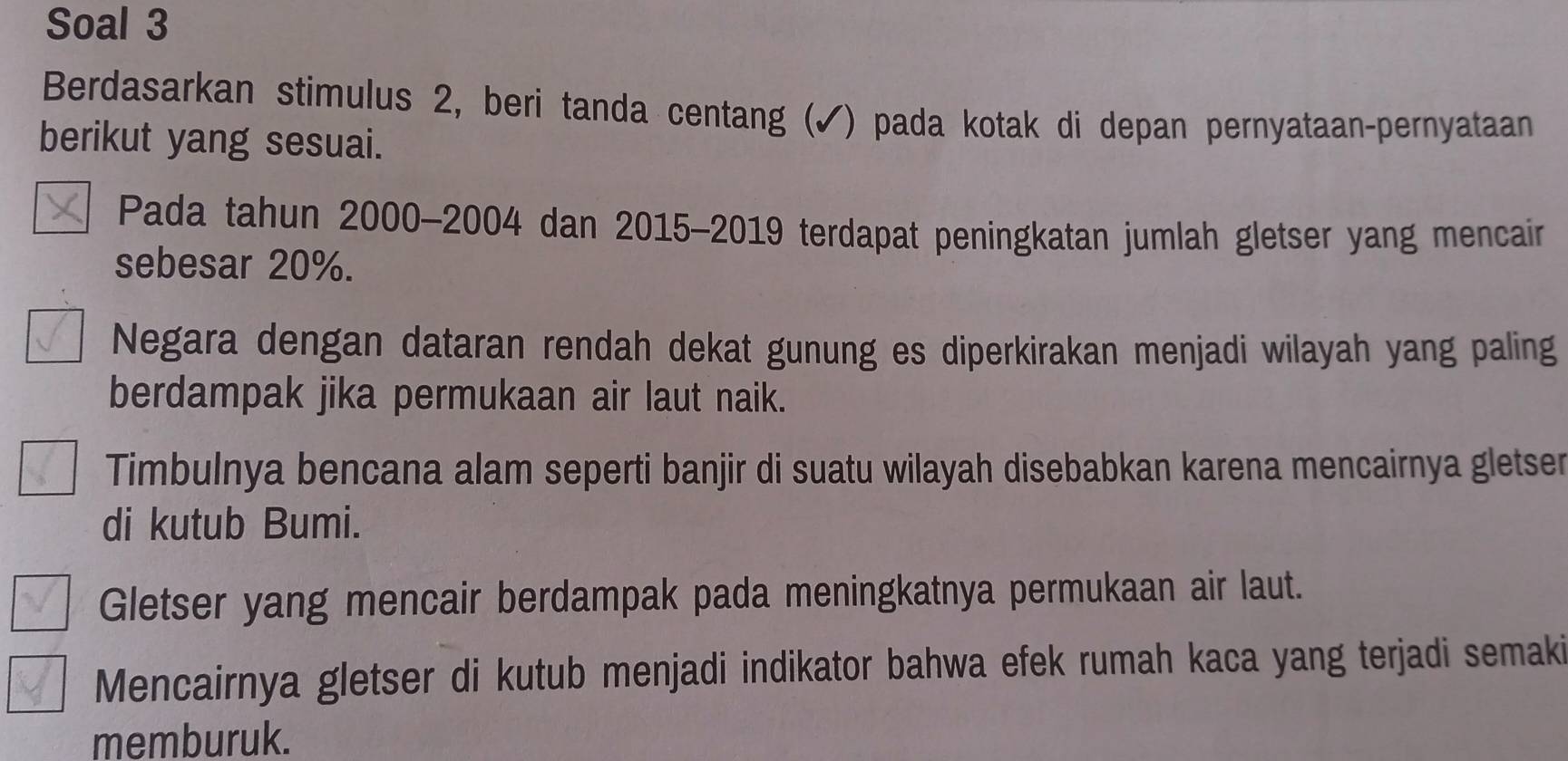 Soal 3
Berdasarkan stimulus 2, beri tanda centang (✓) pada kotak di depan pernyataan-pernyataan
berikut yang sesuai.
Pada tahun 2000 - 2004 dan 2015 - 2019 terdapat peningkatan jumlah gletser yang mencair
sebesar 20%.
Negara dengan dataran rendah dekat gunung es diperkirakan menjadi wilayah yang paling
berdampak jika permukaan air laut naik.
Timbulnya bencana alam seperti banjir di suatu wilayah disebabkan karena mencairnya gletser
di kutub Bumi.
Gletser yang mencair berdampak pada meningkatnya permukaan air laut.
Mencairnya gletser di kutub menjadi indikator bahwa efek rumah kaca yang terjadi semaki
memburuk.