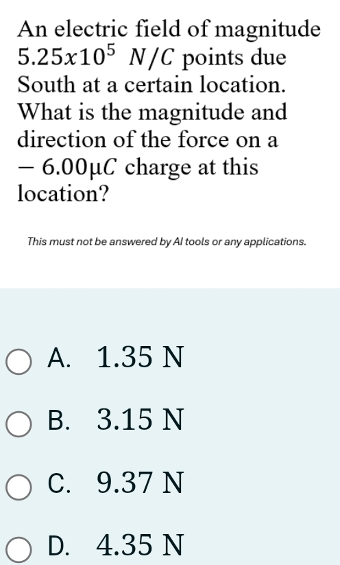 An electric field of magnitude
5.25x10^5 (v C points due
A/
South at a certain location.
What is the magnitude and
direction of the force on a
- 6.00μC charge at this
location?
This must not be answered by AI tools or any applications.
A. 1.35 N
B. 3.15 N
C. 9.37 N
D. 4.35 N