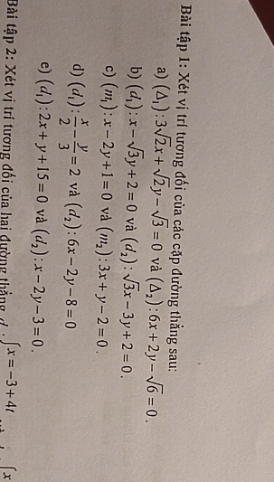 Bài tập 1: Xét vị trí tương đối của các cặp đường thẳng sau: 
a) (△ _1):3sqrt(2)x+sqrt(2)y-sqrt(3)=0 và (△ _2):6x+2y-sqrt(6)=0. 
b) (d_1):x-sqrt(3)y+2=0 và (d_2):sqrt(3)x-3y+2=0. 
c) (m_1):x-2y+1=0 và (m_2):3x+y-2=0. 
d) (d_1): x/2 - y/3 =2 và (d_2):6x-2y-8=0
e) (d_1):2x+y+15=0 và (d_2):x-2y-3=0. 
Bài tập 2: Xét vị trí tương đối của hai đường thẳng đ ∈t x=-3+4t x