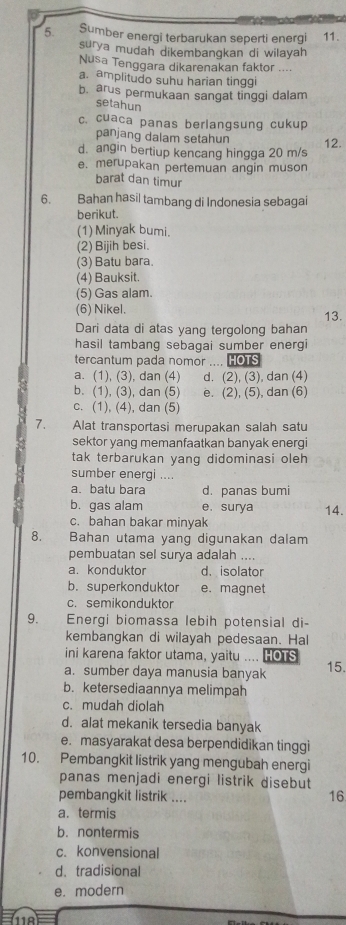 Sumber energi terbarukan seperti energi 11.
surya mudah dikembangkan di wilayah
Nusa Tenggara dikarenakan faktor ....
a. amplitudo suhu harian tinggi
b. arus permukaan sangat tinggi dalam
setahun
c. cuaca panas berlangsung cukup
panjang dalam setahun
d. angin bertiup kencang hingga 20 m/s 12.
e. merupakan pertemuan angin muson
barat dan timur
6. Bahan hasil tambang di Indonesia sebagai
berikut.
(1) Minyak bumi.
(2) Bijih besi.
(3) Batu bara.
(4) Bauksit.
(5) Gas alam.
(6) Nikel.
13.
Dari data di atas yang tergolong bahan
hasil tambang sebagai sumber energi
tercantum pada nomor .... HOTS
a. (1), (3), dan (4) d. (2), (3), dan (4)
b. (1), (3), dan (5) e. (2), (5), dan (6)
c. (1), (4), dan (5)
7. Alat transportasi merupakan salah satu
sektor yang memanfaatkan banyak energi
tak terbarukan yang didominasi oleh 
sumber energi ....
a.batu bara d. panas bumi
b. gas alam e. surya 14.
c. bahan bakar minyak
8.  Bahan utama yang digunakan dalam
pembuatan sel surya adalah ....
a. konduktor d.isolator
b. superkonduktor e. magnet
c. semikonduktor
9.  Energi biomassa lebih potensial di-
kembangkan di wilayah pedesaan. Hal
ini karena faktor utama, yaitu .... IOTS
a. sumber daya manusia banyak 15.
b. ketersediaannya melimpah
c. mudah diolah
d. alat mekanik tersedia banyak
e. masyarakat desa berpendidikan tinggi
10. Pembangkit listrik yang mengubah energi
panas menjadi energi listrik disebut
pembangkit listrik ....
16
a. termis
b. nontermis
c. konvensional
d.tradisional
e. modern