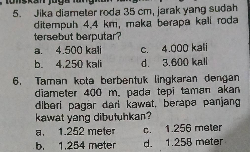 nskan jo g a 
5. Jika diameter roda 35 cm, jarak yang sudah
ditempuh 4,4 km, maka berapa kali roda
tersebut berputar?
a. 4.500 kali c. 4.000 kali
b. 4.250 kali d. 3.600 kali
6. Taman kota berbentuk lingkaran dengan
diameter 400 m, pada tepi taman akan
diberi pagar dari kawat, berapa panjang
kawat yang dibutuhkan?
a. 1.252 meter c. 1.256 meter
b. 1.254 meter d. 1.258 meter