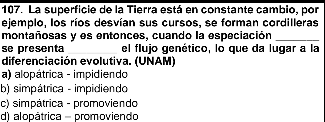 La superficie de la Tierra está en constante cambio, por
ejemplo, los ríos desvían sus cursos, se forman cordilleras
montañosas y es entonces, cuando la especiación_
se presenta _el flujo genético, lo que da lugar a la
diferenciación evolutiva. (UNAM)
a) alopátrica - impidiendo
b) simpátrica - impidiendo
c) simpátrica - promoviendo
d) alopátrica - promoviendo