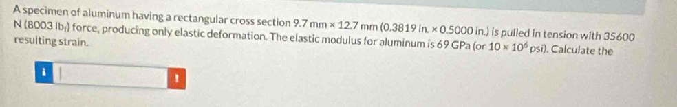 A specimen of aluminum having a rectangular cross section 9.7mm* 12.7mm(0.3819in.* 0.5000in.) is pulled in tension with 35600
N (8003 lb) force, producing only elastic deformation. The elastic modulus for aluminum is 69GPa
resulting strain. (or 10* 10^6psi). Calculate the 
i