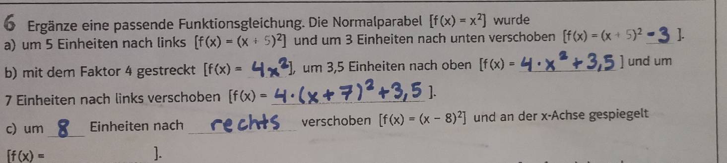 Ergänze eine passende Funktionsgleichung. Die Normalparabel [f(x)=x^2] wurde 
a) um 5 Einheiten nach links [f(x)=(x+5)^2] und um 3 Einheiten nach unten verschoben [f(x)=(x+5)^2 _ 
b) mit dem Faktor 4 gestreckt [f(x)= _ um 3,5 Einheiten nach oben [f(x)= _ 
und um 
7 Einheiten nach links verschoben [f(x)= _ 
c) um_ Einheiten nach _verschoben [f(x)=(x-8)^2] und an der x -Achse gespiegelt
[f(x)=
].