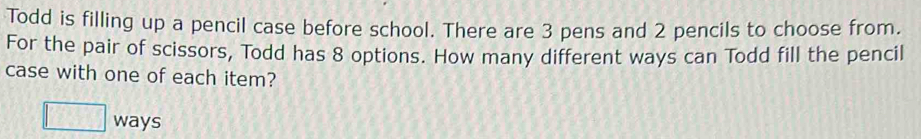 Todd is filling up a pencil case before school. There are 3 pens and 2 pencils to choose from. 
For the pair of scissors, Todd has 8 options. How many different ways can Todd fill the pencil 
case with one of each item? 
□ ways