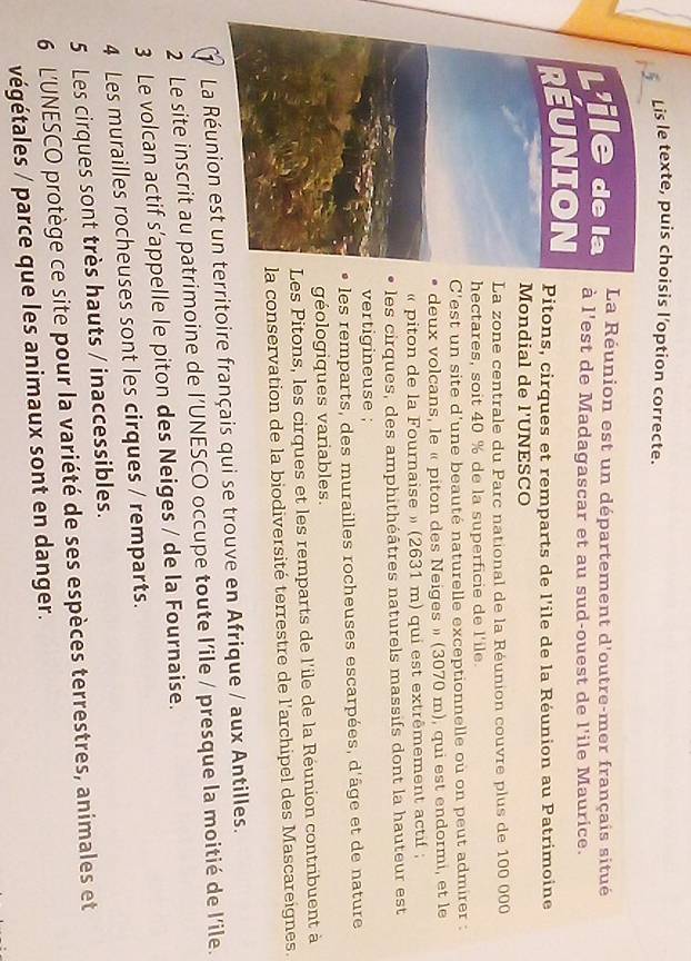 Lis le texte, puis choisis l'option correcte.
La Réunion est un département d'outre-mer français situé
à l'est de Madagascar et au sud-ouest de l'ile Maurice.
Pitons, cirques et remparts de l'ile de la Réunion au Patrimoine
Mondial de l'UNESCO
La zone centrale du Parc national de la Réunion couvre plus de 100 000
hectares, soit 40 % de la superficie de l'ile.
C'est un site d'une beauté naturelle exceptionnelle où on peut admirer :
deux volcans, le « piton des Neiges » (3070 m), qui est endormi, et le
« piton de la Fournaise » (2631 m) qui est extrêmement actif ;
les cirques, des amphithéâtres naturels massifs dont la hauteur est
vertigineuse ;
les remparts, des murailles rocheuses escarpées, d'âge et de nature
géologiques variables.
Les Pitons, les cirques et les remparts de l'ile de la Réunion contribuent à
a conservation de la biodiversité terrestre de l'archipel des Mascareignes.
1 La Réunion est un territoire français qui se trouve en Afrique / aux Antilles.
2 Le site inscrit au patrimoine de l'UNESCO occupe toute l'ile / presque la moitié de l'ile.
3 Le volcan actif s’appelle le piton des Neiges / de la Fournaise.
4 Les murailles rocheuses sont les cirques / remparts.
5 Les cirques sont très hauts / inaccessibles.
6 L'UNESCO protège ce site pour la variété de ses espèces terrestres, animales et
végétales / parce que les animaux sont en danger.