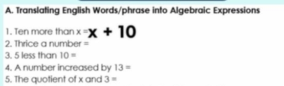 Translating English Words/phrase into Algebraic Expressions 
1. Ten more than x=x+10
2. Thrice a number =
3. 5 less than 10=
4. A number increased by 13=
5. The quotient of x and 3=