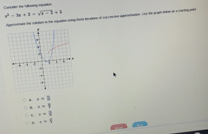 Consider the following equasion.
x^2-3x+2=sqrt(x-2)+2
Approximate the solution to the equation using three iterations of successive approximation. Use the graph below as a starting point
A. xapprox  11/14 
8. xapprox  21/8 
C. x= 52/16 
o. xapprox  27/3 
Ne