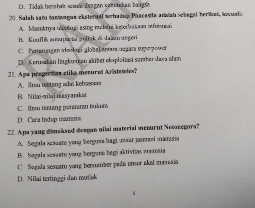 D. Tidak berubah sesuai dengan kebutuhan bangsa
20. Salah satu tantangan eksternal terhadap Pancasila adalah sebagai berikut, kecuali:
A. Masuknya ideologi asing melalui keterbukaan informasi
B. Konflik antarpartai politik di dalam negeri
C. Pertarungan ideologi global antara negara superpower
D. Kerusakan lingkungan akibat eksploitasi sumber daya alam
21. Apa pengertian etika menurut Aristoteles?
A. Ilmu tentang adat kebiasaan
B. Nilai-nilai masyarakat
C. Ilmu tentang peraturan hukum
D. Cara hidup manusia
22. Apa yang dimaksud dengan nilai material menurut Notonegoro?
A. Segala sesuatu yang berguna bagi unsur jasmani manusia
B. Segala sesuatu yang berguna bagi aktivitas manusia
C. Segala sesuatu yang bersumber pada unsur akal manusia
D. Nilai tertinggi dan mutlak
4