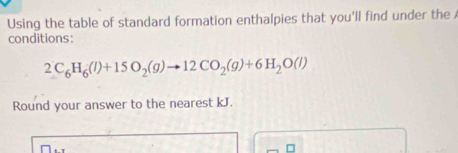 Using the table of standard formation enthalpies that you'll find under the 
conditions:
2C_6H_6(l)+15O_2(g)to 12CO_2(g)+6H_2O(l)
Round your answer to the nearest kJ.