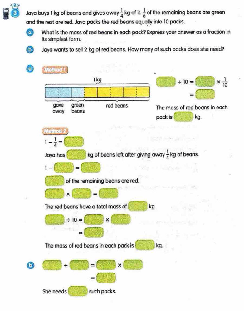TRY
3 Jaya buys 1 kg of beans and gives away  1/4 kg of it.  1/6  of the remaining beans are green
and the rest are red. Jaya packs the red beans equally into 10 packs.
a What is the mass of red beans in each pack? Express your answer as a fraction in
its simplest form.
b Jaya wants to sell 2 kg of red beans. How many of such packs does she need?
a Method 1
□ / 10=□ *  1/10 
=□
he mass of red beans in each
ack is □ kg.
Mathod 2
1- 1/4 = □
Jaya has x=□° kg of beans left after giving away  1/4 kg of beans.
1-□ =□
□ of the remaining beans are red.
□ * □ =□
The red beans have a total mass of □ kg.
□ / 10=□ * □
=□
The mass of red beans in each pack is □ kg.
6 □ / □ =□ * □
□  =□
She needs □ such packs.