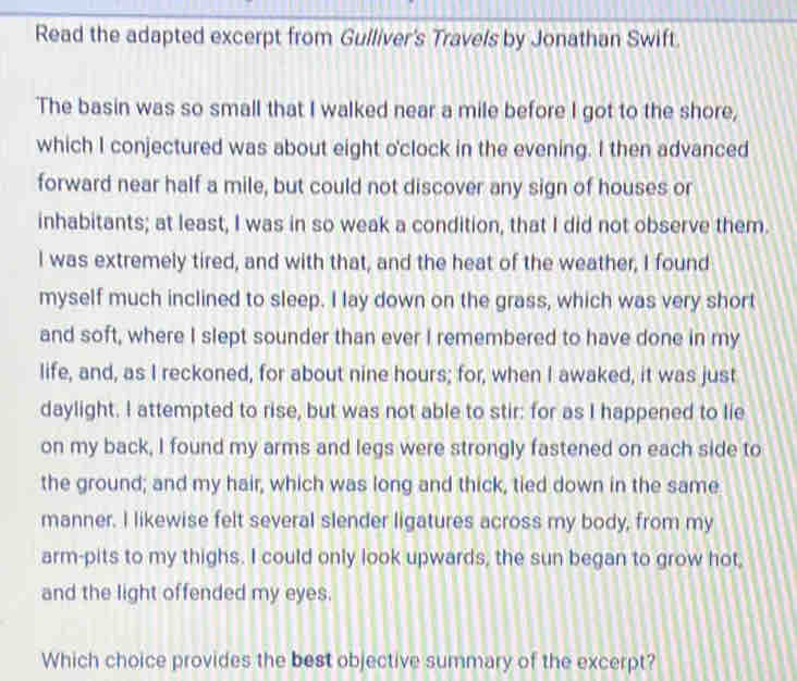 Read the adapted excerpt from Gulliver's Travels by Jonathan Swift. 
The basin was so small that I walked near a mile before I got to the shore, 
which I conjectured was about eight o'clock in the evening. I then advanced 
forward near half a mile, but could not discover any sign of houses or 
inhabitants; at least, I was in so weak a condition, that I did not observe them. 
I was extremely tired, and with that, and the heat of the weather, I found 
myself much inclined to sleep. I lay down on the grass, which was very short 
and soft, where I slept sounder than ever I remembered to have done in my 
life, and, as I reckoned, for about nine hours; for, when I awaked, it was just 
daylight. I attempted to rise, but was not able to stir: for as I happened to lie 
on my back, I found my arms and legs were strongly fastened on each side to 
the ground; and my hair, which was long and thick, tied down in the same 
manner. I likewise felt several slender ligatures across my body, from my 
arm-pits to my thighs. I could only look upwards, the sun began to grow hot, 
and the light offended my eyes. 
Which choice provides the best objective summary of the excerpt?