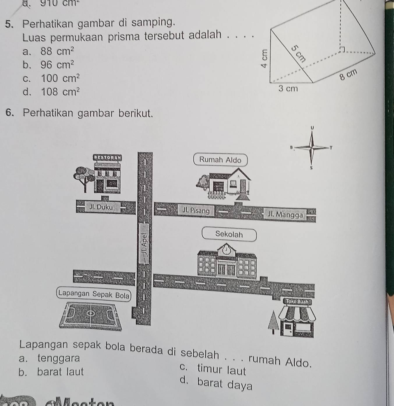 910cm^2
5. Perhatikan gambar di samping.
Luas permukaan prisma tersebut adalah
a. 88cm^2
b. 96cm^2
C. 100cm^2
d. 108cm^2
6. Perhatikan gambar berikut.
u
Lapangan sepak bola berada di sebelah . . . rumah Aldo.
a. tenggara
b. barat laut
c. timur laut
d. barat daya
N