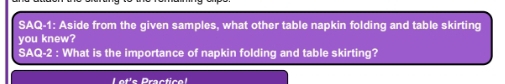 SAQ-1: Aside from the given samples, what other table napkin folding and table skirting 
you knew? 
SAQ-2 : What is the importance of napkin folding and table skirting? 
Lot'e Practica!