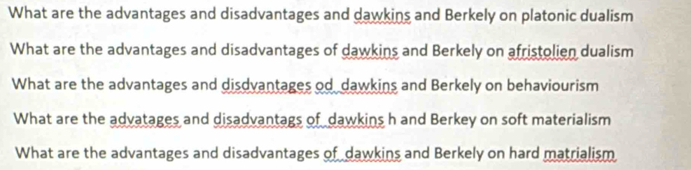 What are the advantages and disadvantages and dawkins and Berkely on platonic dualism
What are the advantages and disadvantages of dawkins and Berkely on afristolien dualism
What are the advantages and disdvantages od dawkins and Berkely on behaviourism
What are the advatages and disadvantags of dawkins h and Berkey on soft materialism
What are the advantages and disadvantages of dawkins and Berkely on hard matrialism