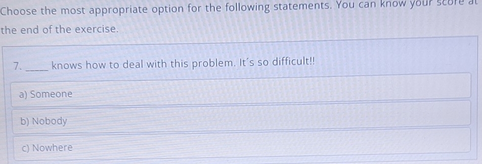 Choose the most appropriate option for the following statements. You can know your score at
the end of the exercise.
7._ knows how to deal with this problem. It's so difficult!!
a) Someone
b) Nobody
c) Nowhere