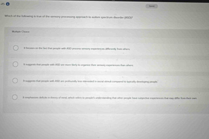 #5
Saveus
Which of the following is true of the sensory processing approach to autism spectrum disorder (ASD)?
Multiple Choice
It focuses on the fact that people with ASD process sensory experiences differently from others.
It suggests that people with ASD are more likely to organize thee sensory experiences than others.
It auggests that people with ASD are profoundly ins ineested in social stimuli compared to typically developing people
It emphatos deicts in thesry of mind, which reles to people's understanding that other people have subjective experences that may differ from their own.