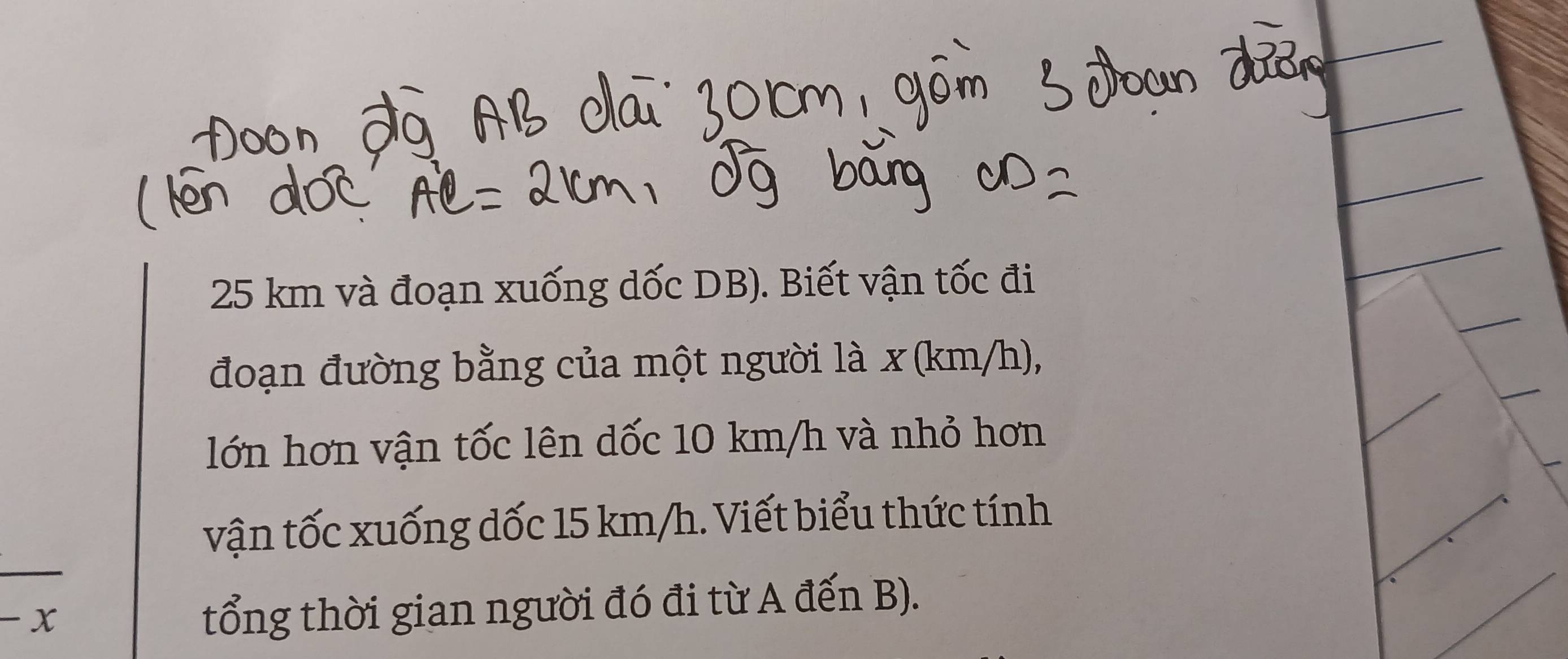 25 km và đoạn xuống dốc DB). Biết vận tốc đi 
đoạn đường bằng của một người là x (km/h), 
lớn hơn vận tốc lên dốc 10 km/h và nhỏ hơn 
vận tốc xuống dốc 15 km/h. Viết biểu thức tính 
- x
tổng thời gian người đó đi từ A đến B).