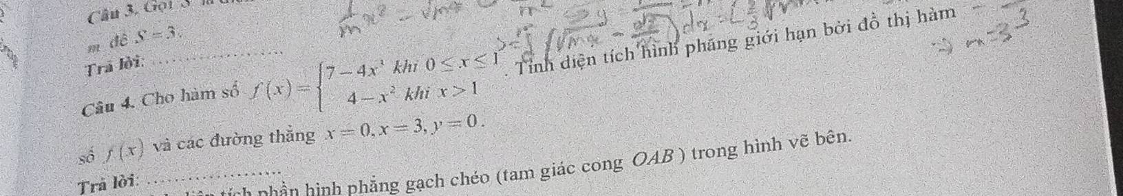 Câu 3, Gọi S l t 
m dê S=3. 
Câu 4. Cho hàm số f(x)=beginarrayl 7-4x^3khi0≤ x≤ 1 4-x^2khix>1endarray.. Tỉnh diện tích hình phăng giới hạn bởi đồ thị hàm 
Tra lời: 
số f(x) và các đường thẳng x=0, x=3, y=0. 
_ tnh phần hình phẳng gạch chéo (tam giác cong OAB ) trong hình vẽ bên 
Trả lời: