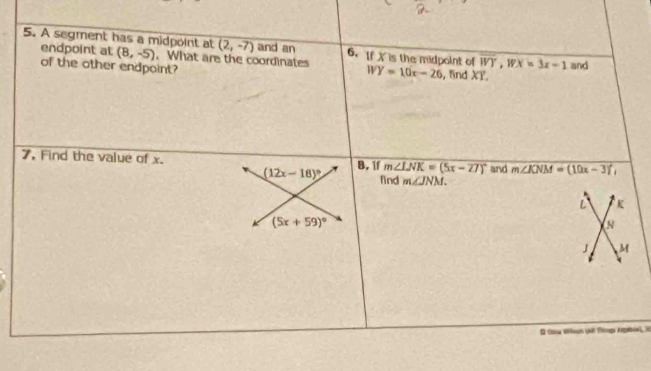 A segment has a midpoint at (2,-7) and an 6. If Xis the midpoint of overline WY, WX=3x-1 and 
endpoint at (8,-5). What are the coordinates WY=10x-26
of the other endpoint? , and XY
7, Find the value of x. 8, 1f m∠ LNK=(5x-27)^circ  and m∠ KNM=(10x-3)^circ ,
(12x-18)^circ  find m∠ JNM.
L K
(5x+59)^circ 
s
J M
Q thea Wllson (M Ttimgs Argaie) H