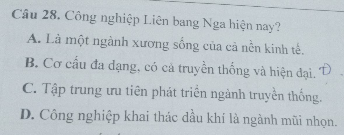 Công nghiệp Liên bang Nga hiện nay?
A. Là một ngành xương sống của cả nền kinh tế.
B. Cơ cấu đa dạng, có cả truyền thống và hiện đại.
C. Tập trung ưu tiên phát triển ngành truyền thống.
D. Công nghiệp khai thác dầu khí là ngành mũi nhọn.