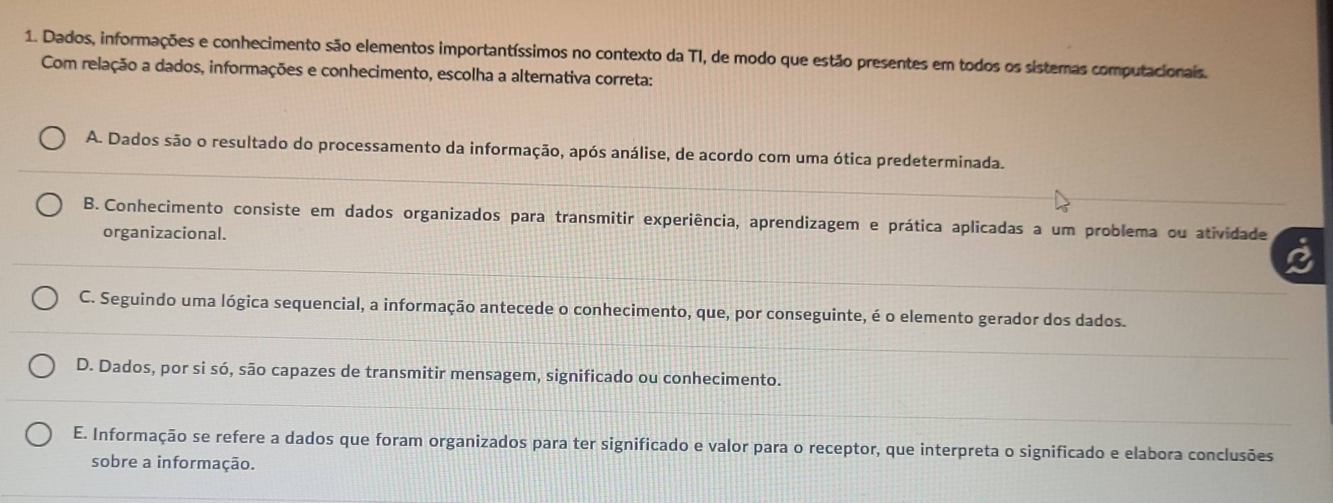 Dados, informações e conhecimento são elementos importantíssimos no contexto da TI, de modo que estão presentes em todos os sistemas computacionais.
Com relação a dados, informações e conhecimento, escolha a alternativa correta:
A. Dados são o resultado do processamento da informação, após análise, de acordo com uma ótica predeterminada.
B. Conhecimento consiste em dados organizados para transmitir experiência, aprendizagem e prática aplicadas a um problema ou atividade
organizacional.
C. Seguindo uma lógica sequencial, a informação antecede o conhecimento, que, por conseguinte, é o elemento gerador dos dados.
D. Dados, por si só, são capazes de transmitir mensagem, significado ou conhecimento.
E. Informação se refere a dados que foram organizados para ter significado e valor para o receptor, que interpreta o significado e elabora conclusões
sobre a informação.