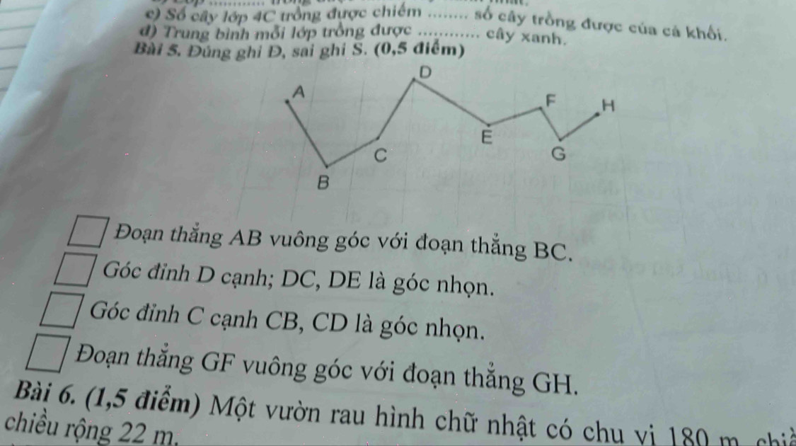 Số cây lớp 4C trồng được chiếm ........ số cây trồng được của cả khối. 
đ) Trung bình mỗi lớp trồng được ............ cây xanh. 
Bài 5. Đúng ghi Đ, sai ghi S. (0,5 điểm) 
Đoạn thẳng AB vuông góc với đoạn thẳng BC.
Góc đỉnh D cạnh; DC, DE là góc nhọn.
Góc đỉnh C cạnh CB, CD là góc nhọn. 
Đoạn thẳng GF vuông góc với đoạn thắng GH. 
Bài 6. (1,5 điểm) Một vườn rau hình chữ nhật có chu vi 180 m ch 
chiều rộng 22 m