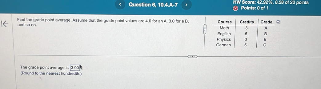 < Question 6, 10.4.A-7 > HW Score: 42.92%, 8.58 of 20 points 
ⓧ Points: 0 of 1 
Find the grade point average. Assume that the grade point values are 4.0 for an A, 3.0 for a B, 
and so on. 
The grade point average is 3.00
(Round to the nearest hundredth.)