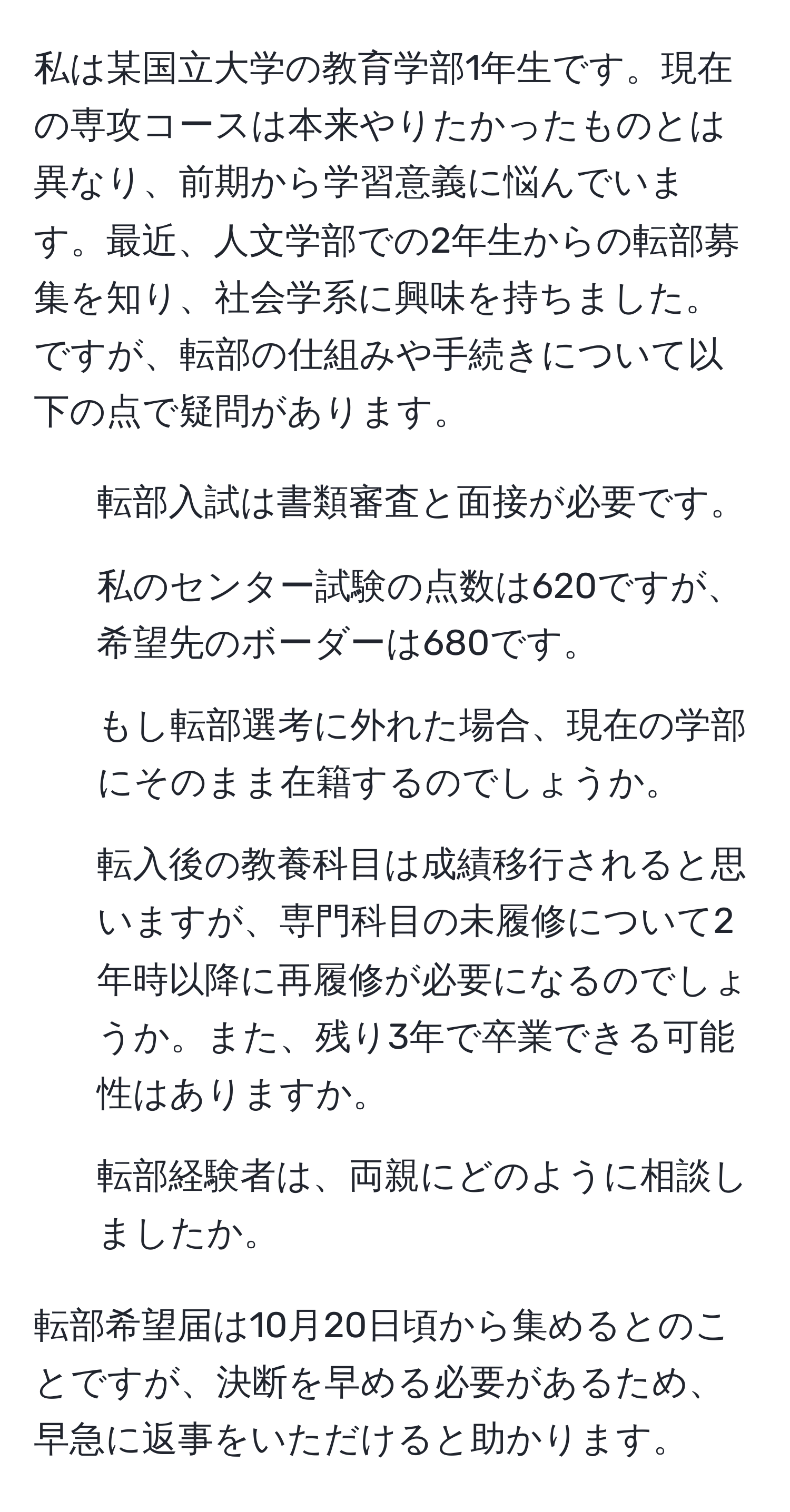 私は某国立大学の教育学部1年生です。現在の専攻コースは本来やりたかったものとは異なり、前期から学習意義に悩んでいます。最近、人文学部での2年生からの転部募集を知り、社会学系に興味を持ちました。ですが、転部の仕組みや手続きについて以下の点で疑問があります。  
1. 転部入試は書類審査と面接が必要です。  
2. 私のセンター試験の点数は620ですが、希望先のボーダーは680です。  
3. もし転部選考に外れた場合、現在の学部にそのまま在籍するのでしょうか。  
4. 転入後の教養科目は成績移行されると思いますが、専門科目の未履修について2年時以降に再履修が必要になるのでしょうか。また、残り3年で卒業できる可能性はありますか。  
5. 転部経験者は、両親にどのように相談しましたか。  

転部希望届は10月20日頃から集めるとのことですが、決断を早める必要があるため、早急に返事をいただけると助かります。