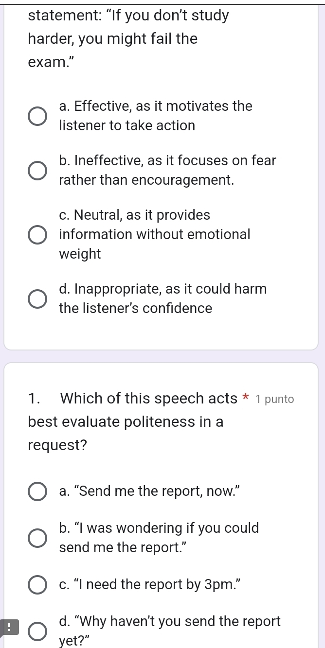 statement: “If you don’t study
harder, you might fail the
exam.”
a. Effective, as it motivates the
listener to take action
b. Ineffective, as it focuses on fear
rather than encouragement.
c. Neutral, as it provides
information without emotional
weight
d. Inappropriate, as it could harm
the listener’s confidence
1. Which of this speech acts * 1 punto
best evaluate politeness in a
request?
a. “Send me the report, now.”
b. “I was wondering if you could
send me the report.”
c. “I need the report by 3pm.”
! d. “Why haven’t you send the report
yet?"