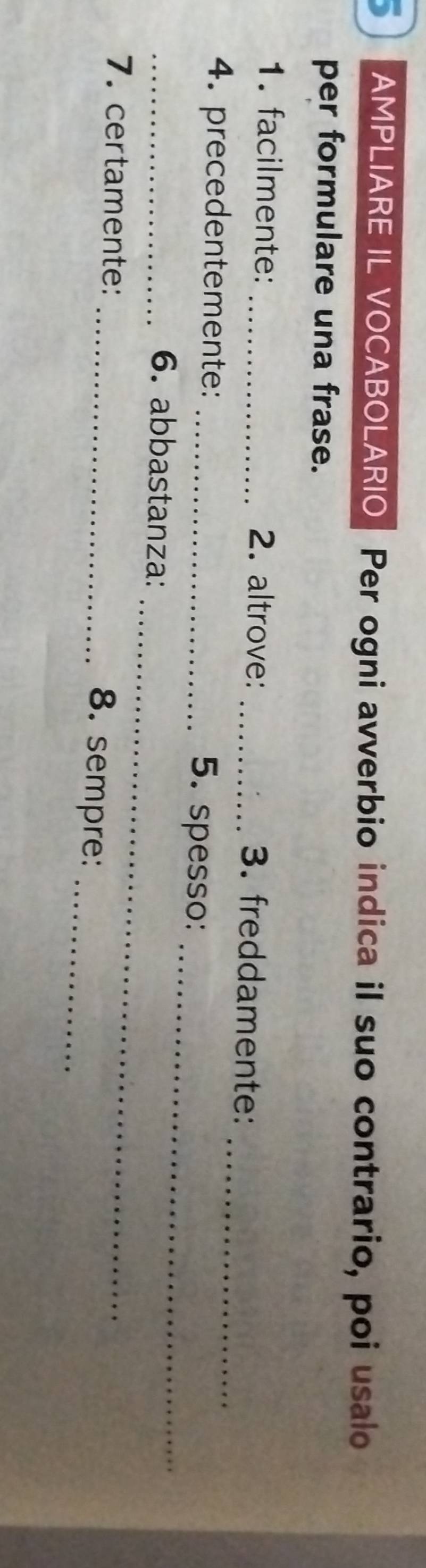 AMPLIARE IL VOCABOLARIO Per ogni avverbio indica il suo contrario, poi usalo 
per formulare una frase. 
_ 
1. facilmente: _2. altrove: _3. freddamente: 
4. precedentemente: _5. spesso: 
_6. abbastanza: 
_ 
7. certamente: 
_ 
_8. sempre:_