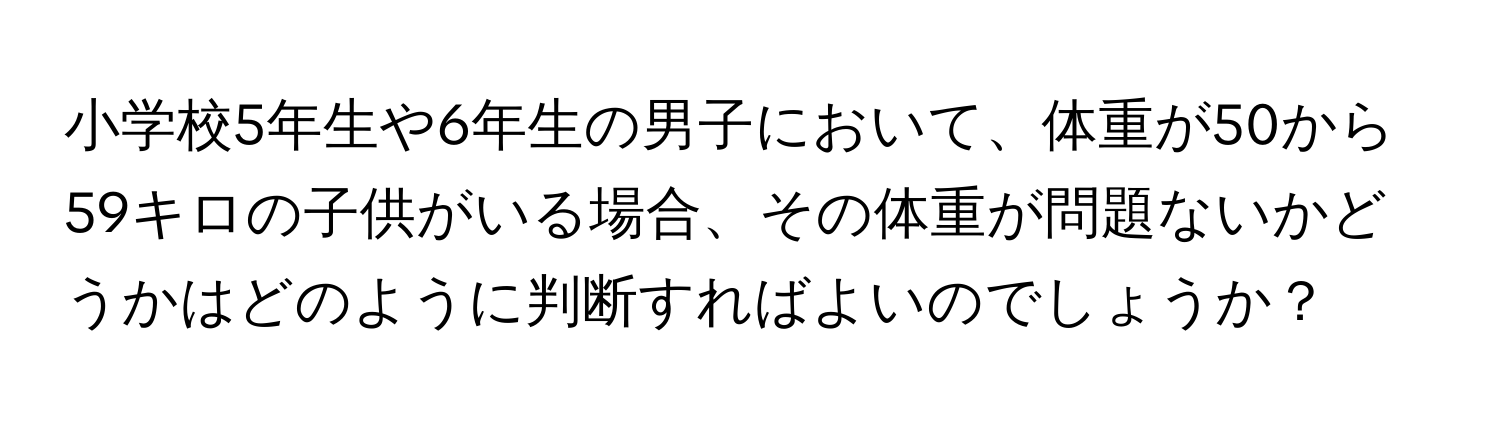 小学校5年生や6年生の男子において、体重が50から59キロの子供がいる場合、その体重が問題ないかどうかはどのように判断すればよいのでしょうか？