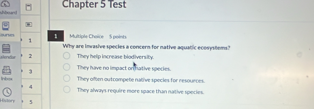 Chapter 5 Test
shboard
D
ourses 1 Multiple Choice 5 points
1
Why are invasive species a concern for native aquatic ecosystems?
alendar 2 They help increase biodiversity.
3
They have no impact on hative species.
Inbax They often outcompete native species for resources.
4
They always require more space than native species.
History 5