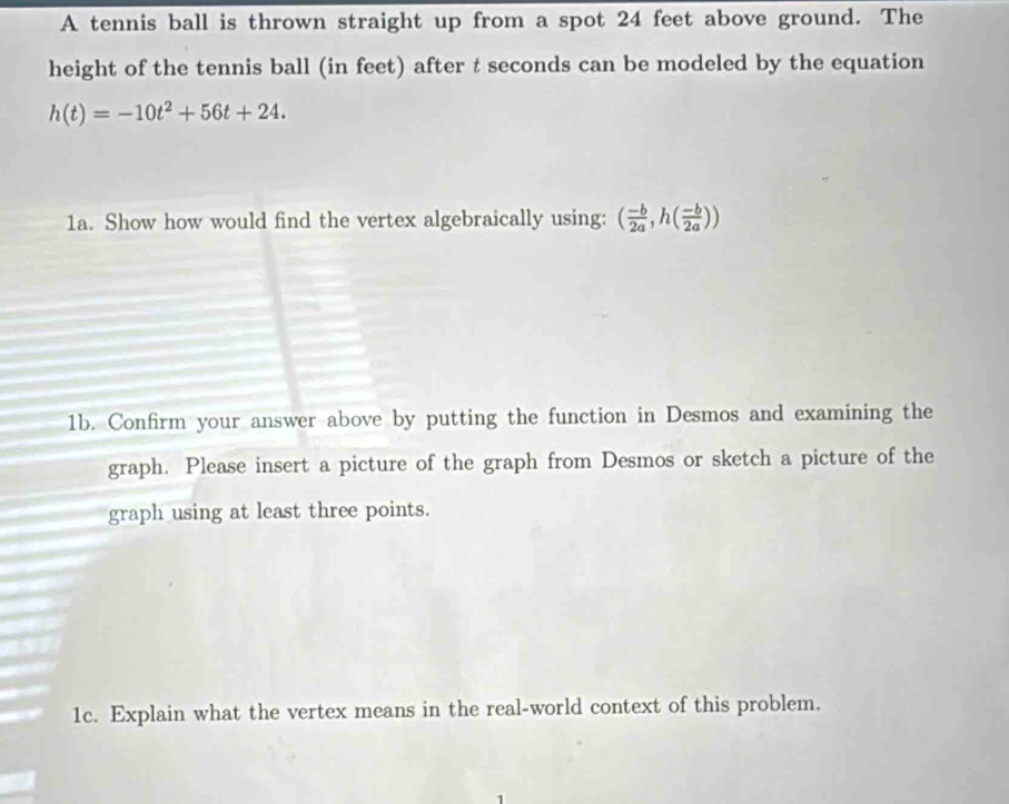 A tennis ball is thrown straight up from a spot 24 feet above ground. The 
height of the tennis ball (in feet) after t seconds can be modeled by the equation
h(t)=-10t^2+56t+24. 
1a. Show how would find the vertex algebraically using: ( (-b)/2a , h( (-b)/2a ))
1b. Confirm your answer above by putting the function in Desmos and examining the 
graph. Please insert a picture of the graph from Desmos or sketch a picture of the 
graph using at least three points. 
1c. Explain what the vertex means in the real-world context of this problem.