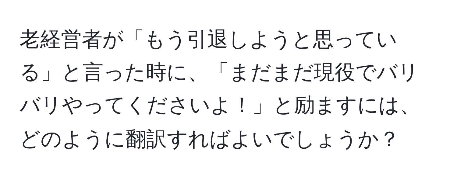 老経営者が「もう引退しようと思っている」と言った時に、「まだまだ現役でバリバリやってくださいよ！」と励ますには、どのように翻訳すればよいでしょうか？