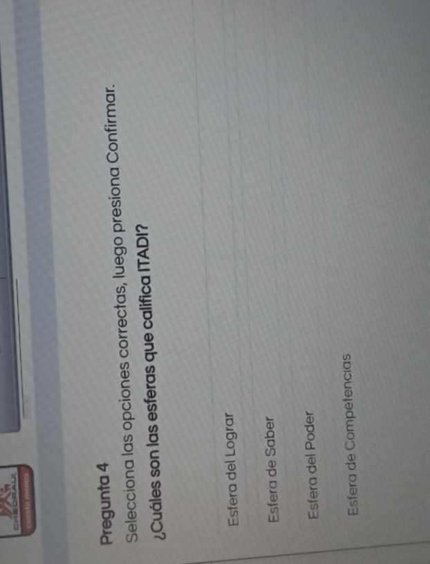 cuesta menos
Pregunta 4
Selecciona las opciones correctas, luego presiona Confirmar.
¿Cuáles son las esferas que califica ITADI?
Esfera del Lograr
Esfera de Saber
Esfera del Poder
Esfera de Competencias