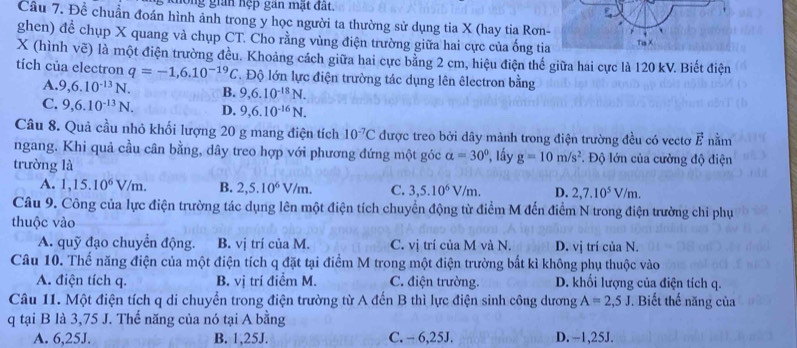 hong gian hệp gan mặt đất.
Cầu 7. Để chuẩn đoán hình ảnh trong y học người ta thường sử dụng tia X (hay tia Rơn-
ghen) để chụp X quang và chụp CT. Cho rằng vùng điện trường giữa hai cực của ống tia TiaX
X (hình vẽ) là một điện trường đều. Khoảng cách giữa hai cực bằng 2 cm, hiệu điện thế giữa hai cực là 120 kV. Biết điện
tích của electron q=-1,6.10^(-19)C T Độ lớn lực điện trường tác dụng lên êlectron bằng
A. 9,6.10^(-13)N. B. 9,6.10^(-18)N.
C. 9,6.10^(-13)N. D. 9,6.10^(-16)N.
Câu 8. Quả cầu nhỏ khối lượng 20 g mang điện tích 10^(-7)C được treo bởi dây mảnh trong điện trường đều có vectơ vector E nằm
ngang. Khi quả cầu cân bằng, dây treo hợp với phương đứng một góc alpha =30°
trường là *, lầy g=10m/s^2. Độ lớn của cường độ điện
A. 1,15.10^6V/m. B. 2,5.10^6V/m. C. 3,5.10^6V/m. D. 2,7.10^5V/m.
Câu 9. Công của lực điện trường tác dụng lên một điện tích chuyển động từ điểm M đến điểm N trong điện trường chỉ phụ
thuộc vào
A. quỹ đạo chuyển động. B. vị trí của M. C. vị trí của M và N. D. vị trí của N.
Câu 10. Thể năng điện của một điện tích q đặt tại điểm M trong một điện trường bắt kì không phụ thuộc vào
A. điện tích q. B. vị trí điểm M. C. điện trường. D. khối lượng của điện tích q.
Câu 11. Một điện tích q di chuyển trong điện trường từ A đến B thì lực điện sinh công dương A=2,5J. Biết thế năng của
q tại B là 3,75 J. Thế năng của nó tại A bằng
A. 6,25J. B. 1,25J. C. - 6,25J. D. -1,25J.