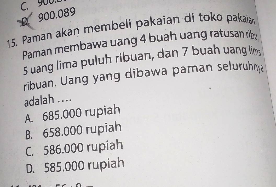 C. 900:0
D. 900.089
15. Paman akan membeli pakaian di toko pakaian
Paman membawa uang 4 buah uang ratusan ribu,
5 uang lima puluh ribuan, dan 7 buah uang lima
ribuan. Uang yang dibawa paman seluruhnya
adalah ....
A. 685.000 rupiah
B. 658.000 rupiah
C. 586.000 rupiah
D. 585.000 rupiah