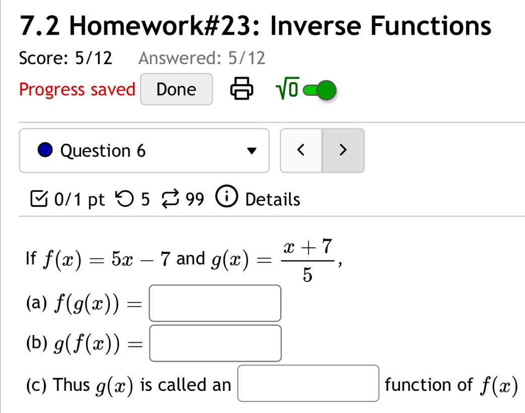 7.2 Homework#23: Inverse Functions 
Score: 5/12 Answered: 5/12 
Progress saved Done sqrt(0) 
Question 6 < > 
0/1 pt つ 5 99 Details 
If f(x)=5x-7 and g(x)= (x+7)/5 , 
(a) f(g(x))=□
(b) g(f(x))=□
(c) Thus g(x) is called an □ function of f(x)