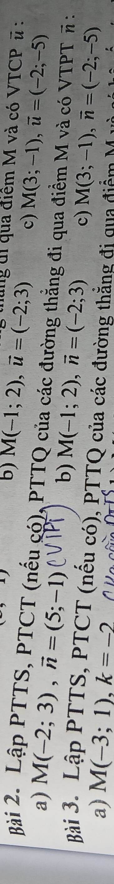 ) 
b) M(-1;2), vector u=(-2;3) tháng d1 qua điểm M và có VTCP ũ : 
Bài 2. Lập PTTS, PTCT (nếu có), PTTQ của các đường thẳng đi qua điểm M và có VTPT π : a)
M(-2;3), vector n=(5;-1)
c) M(3;-1), overline u=(-2;-5)
b) M(-1;2), vector n=(-2;3)
c) M(3;-1), vector n=(-2;-5)
Bài 3. Lập PTTS, PTCT (nếu có), PTTQ của các đường thẳng đi qua điểm M 
a) M(-3;1), k=-2